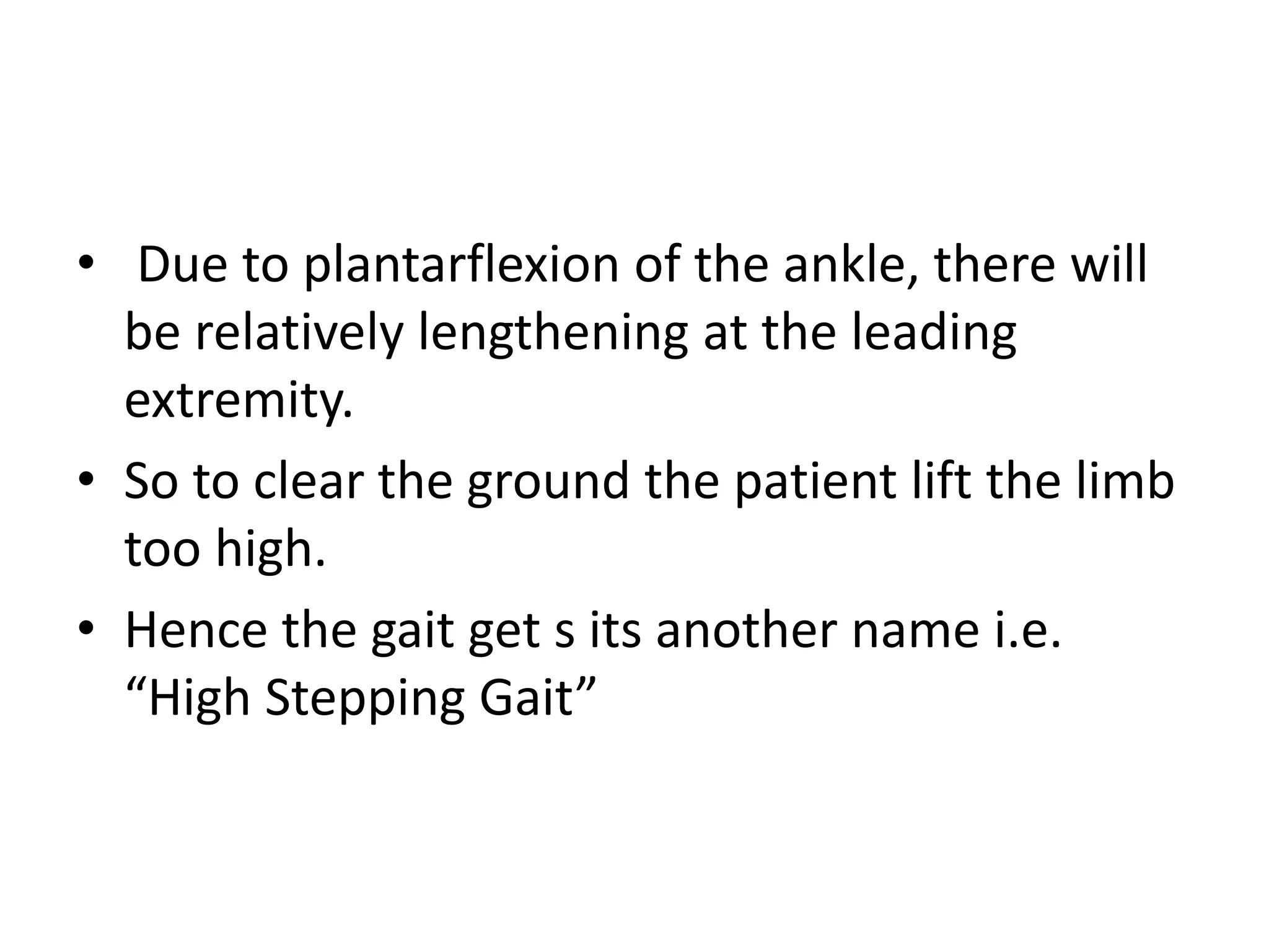 • Due to plantarflexion of the ankle, there will
be relatively lengthening at the leading
extremity.
• So to clear the ground the patient lift the limb
too high.
• Hence the gait get s its another name i.e.
“High Stepping Gait”
 
