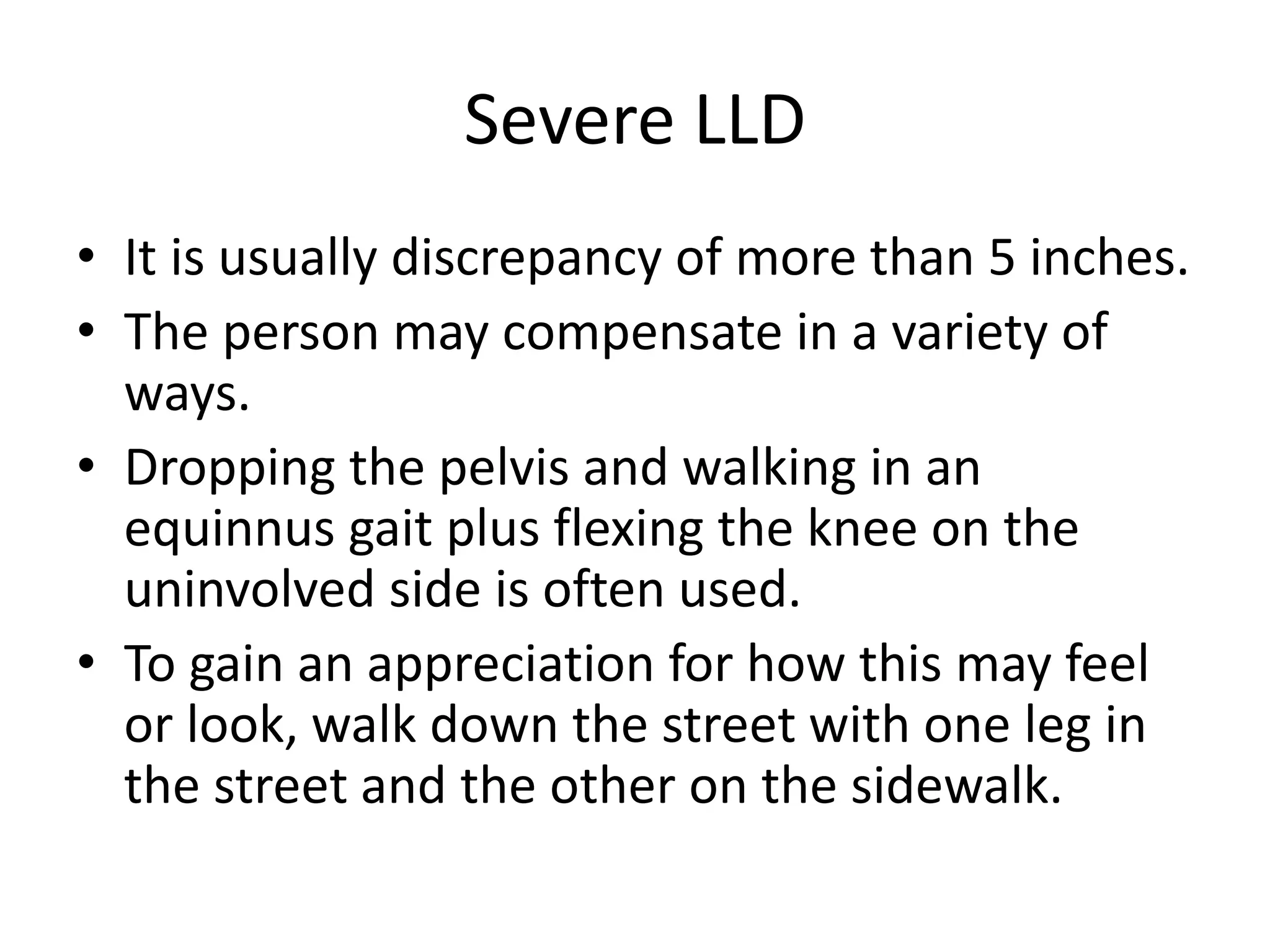 Severe LLD
• It is usually discrepancy of more than 5 inches.
• The person may compensate in a variety of
ways.
• Dropping the pelvis and walking in an
equinnus gait plus flexing the knee on the
uninvolved side is often used.
• To gain an appreciation for how this may feel
or look, walk down the street with one leg in
the street and the other on the sidewalk.
 