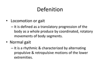 Defenition
• Locomotion or gait
– It is defined as a translatory progression of the
body as a whole produce by coordinated, rotatory
movements of body segments.
• Normal gait
– It is a rhythmic & characterized by alternating
propulsive & retropulsive motions of the lower
extremities.
 
