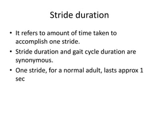 Stride duration
• It refers to amount of time taken to
accomplish one stride.
• Stride duration and gait cycle duration are
synonymous.
• One stride, for a normal adult, lasts approx 1
sec
 