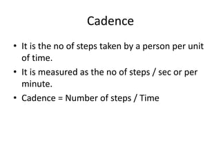 Cadence
• It is the no of steps taken by a person per unit
of time.
• It is measured as the no of steps / sec or per
minute.
• Cadence = Number of steps / Time
 