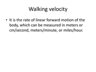 Walking velocity
• It is the rate of linear forward motion of the
body, which can be measured in meters or
cm/second, meters/minute, or miles/hour.
 
