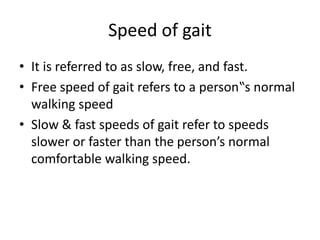 Speed of gait
• It is referred to as slow, free, and fast.
• Free speed of gait refers to a person‟s normal
walking speed
• Slow & fast speeds of gait refer to speeds
slower or faster than the person’s normal
comfortable walking speed.
 