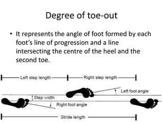Degree of toe-out
• It represents the angle of foot formed by each
foot’s line of progression and a line
intersecting the centre of the heel and the
second toe.
 