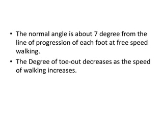 • The normal angle is about 7 degree from the
line of progression of each foot at free speed
walking.
• The Degree of toe-out decreases as the speed
of walking increases.
 