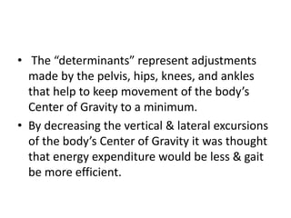 • The “determinants” represent adjustments
made by the pelvis, hips, knees, and ankles
that help to keep movement of the body’s
Center of Gravity to a minimum.
• By decreasing the vertical & lateral excursions
of the body’s Center of Gravity it was thought
that energy expenditure would be less & gait
be more efficient.
 
