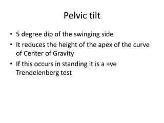 Pelvic tilt
• 5 degree dip of the swinging side
• It reduces the height of the apex of the curve
of Center of Gravity
• If this occurs in standing it is a +ve
Trendelenberg test
 