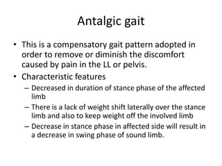 Antalgic gait
• This is a compensatory gait pattern adopted in
order to remove or diminish the discomfort
caused by pain in the LL or pelvis.
• Characteristic features
– Decreased in duration of stance phase of the affected
limb
– There is a lack of weight shift laterally over the stance
limb and also to keep weight off the involved limb
– Decrease in stance phase in affected side will result in
a decrease in swing phase of sound limb.
 