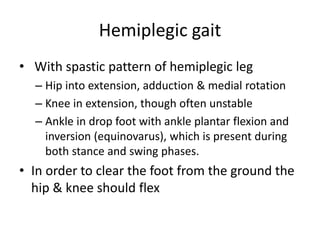 Hemiplegic gait
• With spastic pattern of hemiplegic leg
– Hip into extension, adduction & medial rotation
– Knee in extension, though often unstable
– Ankle in drop foot with ankle plantar flexion and
inversion (equinovarus), which is present during
both stance and swing phases.
• In order to clear the foot from the ground the
hip & knee should flex
 