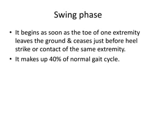 Swing phase
• It begins as soon as the toe of one extremity
leaves the ground & ceases just before heel
strike or contact of the same extremity.
• It makes up 40% of normal gait cycle.
 
