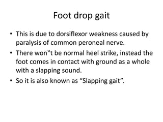 Foot drop gait
• This is due to dorsiflexor weakness caused by
paralysis of common peroneal nerve.
• There won‟t be normal heel strike, instead the
foot comes in contact with ground as a whole
with a slapping sound.
• So it is also known as “Slapping gait”.
 