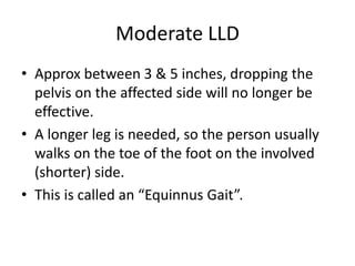 Moderate LLD
• Approx between 3 & 5 inches, dropping the
pelvis on the affected side will no longer be
effective.
• A longer leg is needed, so the person usually
walks on the toe of the foot on the involved
(shorter) side.
• This is called an “Equinnus Gait”.
 