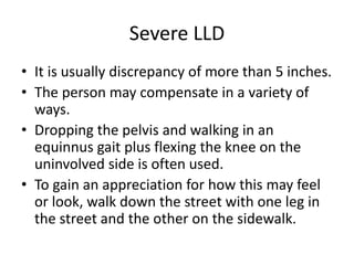 Severe LLD
• It is usually discrepancy of more than 5 inches.
• The person may compensate in a variety of
ways.
• Dropping the pelvis and walking in an
equinnus gait plus flexing the knee on the
uninvolved side is often used.
• To gain an appreciation for how this may feel
or look, walk down the street with one leg in
the street and the other on the sidewalk.
 