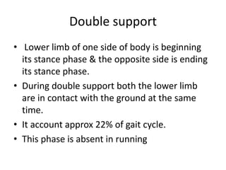 Double support
• Lower limb of one side of body is beginning
its stance phase & the opposite side is ending
its stance phase.
• During double support both the lower limb
are in contact with the ground at the same
time.
• It account approx 22% of gait cycle.
• This phase is absent in running
 