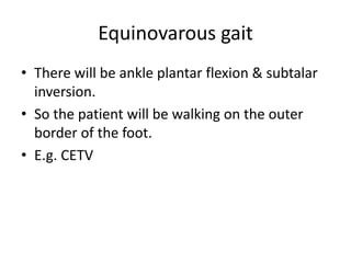 Equinovarous gait
• There will be ankle plantar flexion & subtalar
inversion.
• So the patient will be walking on the outer
border of the foot.
• E.g. CETV
 