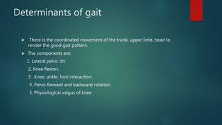 Determinants of gait
 There is the coordinated movement of the trunk, upper limb, head to
render the good gait pattern.
 The components are:
1. Lateral pelvic tilt.
2. Knee flexion.
3 . Knee, ankle, foot interaction.
4. Pelvic forward and backward rotation.
5. Physiological valgus of knee
 