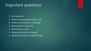 Important questions:
 Gait deviations
 Phases of swing phases of gait cycle
 Kinetics and kinematics of the gait
 Stance phase of gait cycle
 Determinants of gait
 Energy expenditure during gait
 Spatial and temporal variables of gait
 