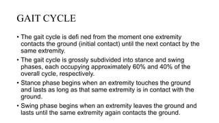 GAIT CYCLE
• The gait cycle is defi ned from the moment one extremity
contacts the ground (initial contact) until the next contact by the
same extremity.
• The gait cycle is grossly subdivided into stance and swing
phases, each occupying approximately 60% and 40% of the
overall cycle, respectively.
• Stance phase begins when an extremity touches the ground
and lasts as long as that same extremity is in contact with the
ground.
• Swing phase begins when an extremity leaves the ground and
lasts until the same extremity again contacts the ground.
 