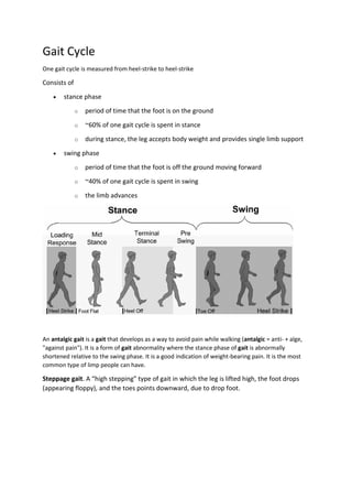 Gait Cycle
One gait cycle is measured from heel-strike to heel-strike
Consists of
 stance phase
o period of time that the foot is on the ground
o ~60% of one gait cycle is spent in stance
o during stance, the leg accepts body weight and provides single limb support
 swing phase
o period of time that the foot is off the ground moving forward
o ~40% of one gait cycle is spent in swing
o the limb advances
An antalgic gait is a gait that develops as a way to avoid pain while walking (antalgic = anti- + alge,
"against pain"). It is a form of gait abnormality where the stance phase of gait is abnormally
shortened relative to the swing phase. It is a good indication of weight-bearing pain. It is the most
common type of limp people can have.
Steppage gait. A “high stepping” type of gait in which the leg is lifted high, the foot drops
(appearing floppy), and the toes points downward, due to drop foot.
 