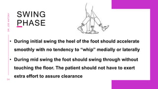 SWING
PHASE
• During initial swing the heel of the foot should accelerate
smoothly with no tendency to “whip” medially or laterally
• During mid swing the foot should swing through without
touching the floor. The patient should not have to exert
extra effort to assure clearance
3 4
DR.
JOE
ANTONY
 