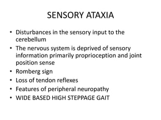 SENSORY ATAXIA
• Disturbances in the sensory input to the
cerebellum
• The nervous system is deprived of sensory
information primarily proprioception and joint
position sense
• Romberg sign
• Loss of tendon reflexes
• Features of peripheral neuropathy
• WIDE BASED HIGH STEPPAGE GAIT
 