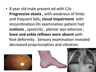 • 8 year old male present ed with C/o
Progressive ataxia , with weakness of limbs
and frequent falls, visual impairment with
incoordination.On examination patient had
scoliosis , spasticity , plantar was extensor ,
knee and ankle reflexes were absent with
foot deformity . Sensory examination revealed
decreased proprioception and vibration.
 