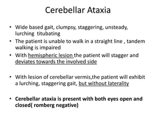Cerebellar Ataxia
• Wide based gait, clumpsy, staggering, unsteady,
lurching titubating
• The patient is unable to walk in a straight line , tandem
walking is impaired
• With hemispheric lesion the patient will stagger and
deviates towards the involved side
• With lesion of cerebellar vermis,the patient will exhibit
a lurching, staggering gait, but without laterality
• Cerebellar ataxia is present with both eyes open and
closed( romberg negative)
 