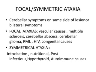 FOCAL/SYMMETRIC ATAXIA
• Cerebellar symptoms on same side of lesionor
bilateral symptoms
• FOCAL ATAXIAS: vascular causes , multiple
sclerosis, cerebellar abscess, cerebellar
glioma, PML , HIV, congenital causes
• SYMMETRICAL ATAXIA :
-intoxication , nutritional, Post
infectious,Hypothyroid, Autoimmune causes
 