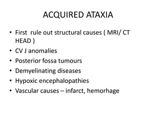 ACQUIRED ATAXIA
• First rule out structural causes ( MRI/ CT
HEAD )
• CV J anomalies
• Posterior fossa tumours
• Demyelinating diseases
• Hypoxic encephalopathies
• Vascular causes – infarct, hemorhage
 
