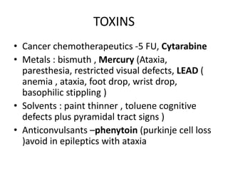 TOXINS
• Cancer chemotherapeutics -5 FU, Cytarabine
• Metals : bismuth , Mercury (Ataxia,
paresthesia, restricted visual defects, LEAD (
anemia , ataxia, foot drop, wrist drop,
basophilic stippling )
• Solvents : paint thinner , toluene cognitive
defects plus pyramidal tract signs )
• Anticonvulsants –phenytoin (purkinje cell loss
)avoid in epileptics with ataxia
 
