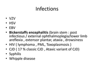 Infections
• VZV
• HSV
• EBV
• Bickerstaffs encephalitis (brain stem : post
infectious / external ophthalmoplegia/lower limb
areflexia , extensor plantar, ataxia , drowsiness
• HIV ( lymphoma , PML, Toxoplasmosis )
• CJD ( 17 % classic CJD , Ataxic variant of CJD)
• Syphilis
• Whipple disease
 