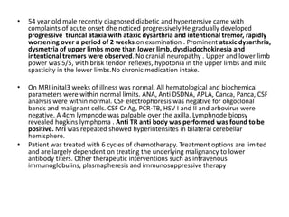 • 54 year old male recently diagnosed diabetic and hypertensive came with
complaints of acute onset dhe noticed progressively He gradually developed
progressive truncal ataxia with ataxic dysarthria and intentional tremor, rapidly
worsening over a period of 2 weeks.on examination . Prominent ataxic dysarthria,
dysmetria of upper limbs more than lower limb, dysdiadochokinesia and
intentional tremors were observed. No cranial neuropathy . Upper and lower limb
power was 5/5, with brisk tendon reflexes, hypotonia in the upper limbs and mild
spasticity in the lower limbs.No chronic medication intake.
• On MRI inital3 weeks of illness was normal. All hematological and biochemical
parameters were within normal limits. ANA, Anti DSDNA, APLA, Canca, Panca, CSF
analysis were within normal. CSF electrophoresis was negative for oligoclonal
bands and malignant cells. CSF Cr Ag, PCR-TB, HSV I and II and arbovirus were
negative. A 4cm lympnode was palpable over the axilla. Lymphnode biopsy
revealed hogkins lymphoma . Anti TR anti body was performed was found to be
positive. Mri was repeated showed hyperintensites in bilateral cerebellar
hemisphere.
• Patient was treated with 6 cycles of chemotherapy. Treatment options are limited
and are largely dependent on treating the underlying malignancy to lower
antibody titers. Other therapeutic interventions such as intravenous
immunoglobulins, plasmapheresis and immunosuppressive therapy
 