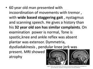 • 60 year old man presented with
incoordination of movements with tremor ,
with wide based staggering gait , nystagmus
and scanning speech. He gives a history than
his 32 year old son has similar complaints. On
examination power is normal, Tone is
spastic,knee and ankle reflex was absent
plantar was extensor. Dymmetria,
dysdiadakinesis , pendular knee jerk was
present. MRI showed diffuse cerebellar
atrophy
 