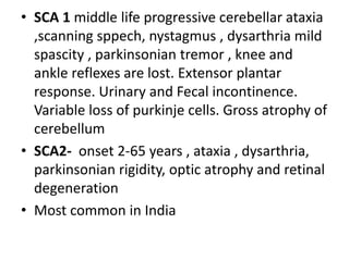 • SCA 1 middle life progressive cerebellar ataxia
,scanning sppech, nystagmus , dysarthria mild
spascity , parkinsonian tremor , knee and
ankle reflexes are lost. Extensor plantar
response. Urinary and Fecal incontinence.
Variable loss of purkinje cells. Gross atrophy of
cerebellum
• SCA2- onset 2-65 years , ataxia , dysarthria,
parkinsonian rigidity, optic atrophy and retinal
degeneration
• Most common in India
 