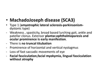 • MachadoJoseph disease (SCA3)
• Type 1 (amyotrophic lateral sclerosis-parkinsonism-
dystonic type)
- Weakness , spasticity, broad based lurching gait, ankle and
patellar clonus. Extensor plantar.ophthalmoparesis and
ocular prominence is early manifestion.
- There is no truncal titubation
- Prominence of horizontal and vertical nystagmus
- Loss of fast saccadic movements of eye
- Facial fasciculation,facial myokymia, lingual fasciculation
without atrophy
 