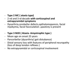 - Type 2 MC ( ataxia type)
- 2 nd and 3 rd decade with corticospinal and
extrapyramidal symptoms
- Dysarthria,cerebellar defects,opthalomoparesis, facial
myokymia, facial fasciculation ,spasticty is present
- Type 3 MJD ( Ataxia- Amyotrophic type )
- Mean age on onset 25 years
- Pancerbellar (dysarthria/ gait distubance)
- Distal sensory loss with features of peripheral neuropathy
(loss of deep tendon reflexes )
- No extrapyramidal or corticospinal involvement
 