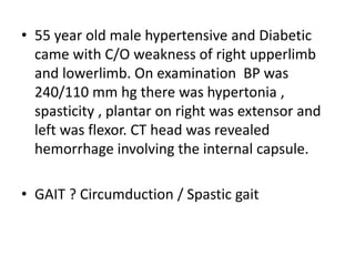 • 55 year old male hypertensive and Diabetic
came with C/O weakness of right upperlimb
and lowerlimb. On examination BP was
240/110 mm hg there was hypertonia ,
spasticity , plantar on right was extensor and
left was flexor. CT head was revealed
hemorrhage involving the internal capsule.
• GAIT ? Circumduction / Spastic gait
 