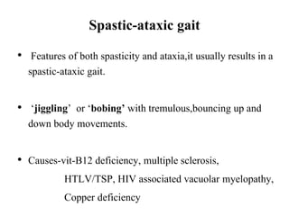Spastic-ataxic gait
• Features of both spasticity and ataxia,it usually results in a
spastic-ataxic gait.
• ‘jiggling’ or ‘bobing’ with tremulous,bouncing up and
down body movements.
• Causes-vit-B12 deficiency, multiple sclerosis,
HTLV/TSP, HIV associated vacuolar myelopathy,
Copper deficiency
 
