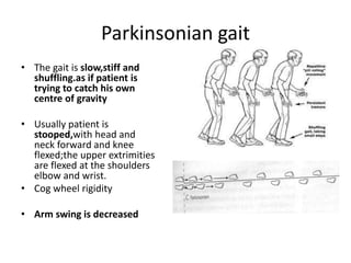 Parkinsonian gait
• The gait is slow,stiff and
shuffling.as if patient is
trying to catch his own
centre of gravity
• Usually patient is
stooped,with head and
neck forward and knee
flexed;the upper extrimities
are flexed at the shoulders
elbow and wrist.
• Cog wheel rigidity
• Arm swing is decreased
 