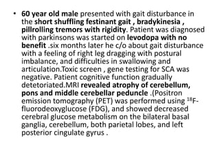 • 60 year old male presented with gait disturbance in
the short shuffling festinant gait , bradykinesia ,
pillrolling tremors with rigidity. Patient was diagnosed
with parkinsons was started on levodopa with no
benefit .six months later he c/o about gait disturbance
with a feeling of right leg dragging with postural
imbalance, and difficulties in swallowing and
articulation.Toxic screen , gene testing for SCA was
negative. Patient cognitive function gradually
detetoriated.MRI revealed atrophy of cerebellum,
pons and middle cerebellar peduncle .(Positron
emission tomography (PET) was performed using 18F-
fluorodeoxyglucose (FDG), and showed decreased
cerebral glucose metabolism on the bilateral basal
ganglia, cerebellum, both parietal lobes, and left
posterior cingulate gyrus .
 