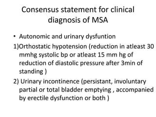Consensus statement for clinical
diagnosis of MSA
• Autonomic and urinary dysfuntion
1)Orthostatic hypotension (reduction in atleast 30
mmhg systolic bp or atleast 15 mm hg of
reduction of diastolic pressure after 3min of
standing )
2) Urinary incontinence (persistant, involuntary
partial or total bladder emptying , accompanied
by erectile dysfunction or both )
 