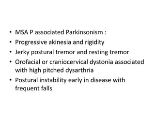 • MSA P associated Parkinsonism :
• Progressive akinesia and rigidity
• Jerky postural tremor and resting tremor
• Orofacial or craniocervical dystonia associated
with high pitched dysarthria
• Postural instability early in disease with
frequent falls
 