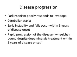 Disease progression
• Parkinsonism poorly responds to levodopa
• Cerebellar ataxia
• Early instablity and falls occur within 3 years
of disease onset
• Rapid progression of the disease ( wheelchair
bound despite dopaminergic treatment within
5 years of disease onset )
 