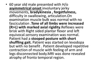 • 60 year old male presented with H/o
asymmetrical onset involuntary jerky
movements, bradykinesia , forgetfulness,
difficulty in swallowing, articulation.On
examination muscle bulk was normal with no
fasciculation .Tone of all limbs were increased
(R>L) with marked axial rigidity.Reflexes were
brisk with Right sided plantar flexor and left
equivocal.sensory examination was normal.
Patient had a stooped posture with short
shuffling gait. Patient was started on levodopa
but with no benefit . Patient developed repetitive
contraction of muscle with feeling of arm and
legs disconnected body.MRI was done revealed
atrophy of fronto temporal region.
 