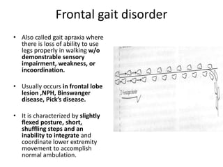 Frontal gait disorder
• Also called gait apraxia where
there is loss of ability to use
legs properly in walking w/o
demonstrable sensory
impairment, weakness, or
incoordination.
• Usually occurs in frontal lobe
lesion ,NPH, Binswanger
disease, Pick’s disease.
• It is characterized by slightly
flexed posture, short,
shuffling steps and an
inability to integrate and
coordinate lower extremity
movement to accomplish
normal ambulation.
 