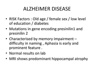 ALZHEIMER DISEASE
• RISK Factors : Old age / female sex / low level
of education / diabetes
• Mutations in gene encoding presinilin1 and
presinilin 2
• Characterised by memory impairment –
difficulty in naming , Aphasia is early and
prominent feature .
• Normal results on lab
• MRI shows predominant hippocampal atrophy
 