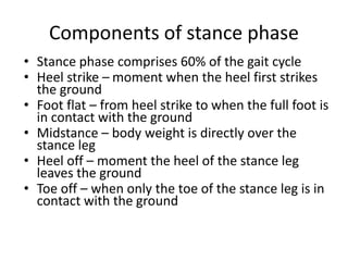 Components of stance phase
• Stance phase comprises 60% of the gait cycle
• Heel strike – moment when the heel first strikes
the ground
• Foot flat – from heel strike to when the full foot is
in contact with the ground
• Midstance – body weight is directly over the
stance leg
• Heel off – moment the heel of the stance leg
leaves the ground
• Toe off – when only the toe of the stance leg is in
contact with the ground
 