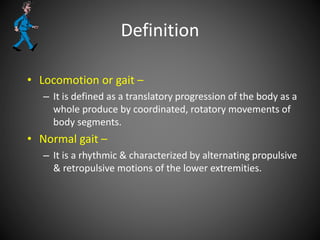 Definition
• Locomotion or gait –
– It is defined as a translatory progression of the body as a
whole produce by coordinated, rotatory movements of
body segments.
• Normal gait –
– It is a rhythmic & characterized by alternating propulsive
& retropulsive motions of the lower extremities.
 