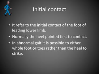 Initial contact
• It refer to the initial contact of the foot of
leading lower limb.
• Normally the heel pointed first to contact.
• In abnormal gait it is possible to either
whole foot or toes rather than the heel to
strike.
 