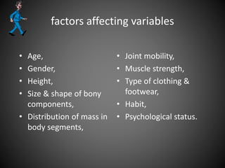 factors affecting variables
• Age,
• Gender,
• Height,
• Size & shape of bony
components,
• Distribution of mass in
body segments,
• Joint mobility,
• Muscle strength,
• Type of clothing &
footwear,
• Habit,
• Psychological status.
 